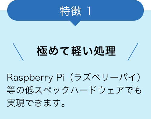 特徴1 極めて軽い処理 Raspberry Pi（ラズベリーパイ）等の低スペックハードウェアでも実現できます。